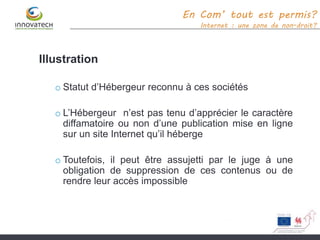 Illustration
o Statut d’Hébergeur reconnu à ces sociétés
o L’Hébergeur n’est pas tenu d’apprécier le caractère
diffamatoire ou non d’une publication mise en ligne
sur un site Internet qu’il héberge
o Toutefois, il peut être assujetti par le juge à une
obligation de suppression de ces contenus ou de
rendre leur accès impossible
En Com’ tout est permis?
Internet : une zone de non-droit?
 