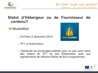 Statut d’Hébergeur ou de Fournisseur de
contenu?
Illustration
o CA Paris 2 décembre 2014
o TF1 vs Dailymotion
o Demande de dommages-intérêts pour ne pas avoir retiré
des vidéos de TF1 du site Dailymotion suite aux
signalements de diffusion illicite de leurs programmes
En Com’ tout est permis?
Internet : une zone de non-droit?
 