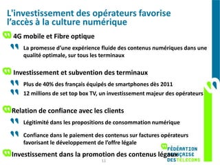 L'investissement des opérateurs favorise
l’accès à la culture numérique
 4G mobile et Fibre optique
    La promesse d’une expérience fluide des contenus numériques dans une
    qualité optimale, sur tous les terminaux

 Investissement et subvention des terminaux
    Plus de 40% des français équipés de smartphones dès 2011
    12 millions de set top box TV, un investissement majeur des opérateurs

 Relation de confiance avec les clients
    Légitimité dans les propositions de consommation numérique

    Confiance dans le paiement des contenus sur factures opérateurs
    favorisant le développement de l’offre légale
 Investissement dans la promotion des contenus légaux
                                  11
 