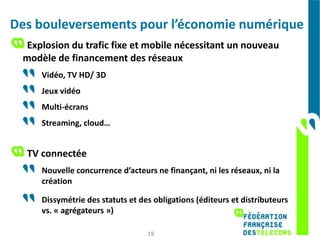 Des bouleversements pour l’économie numérique
 Explosion du trafic fixe et mobile nécessitant un nouveau
 modèle de financement des réseaux
     Vidéo, TV HD/ 3D
     Jeux vidéo
     Multi-écrans
     Streaming, cloud…


  TV connectée
     Nouvelle concurrence d’acteurs ne finançant, ni les réseaux, ni la
     création

     Dissymétrie des statuts et des obligations (éditeurs et distributeurs
     vs. « agrégateurs »)

                                  19
 