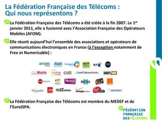 La Fédération Française des Télécoms :
Qui nous représentons ?
 La Fédération Française des Télécoms a été créée à la fin 2007. Le 1er
 janvier 2011, elle a fusionné avec l’Association Française des Opérateurs
 Mobiles (AFOM).
 Elle réunit aujourd’hui l’ensemble des associations et opérateurs de
 communications électroniques en France (à l’exception notamment de
 Free et Numericable) :




 La Fédération Française des Télécoms est membre du MEDEF et de
 l’EuroISPA.

                                                                             2
 
