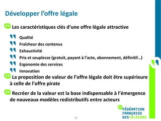 Développer l’offre légale
  Les caractéristiques clés d’une offre légale attractive
     Qualité
     Fraîcheur des contenus
     Exhaustivité
     Prix et souplesse (gratuit, payant à l’acte, abonnement, définitif…)
     Ergonomie des services
     Innovation
  La proposition de valeur de l’offre légale doit être supérieure
 à celle de l’offre pirate
  Recréer de la valeur est la base indispensable à l’émergence
 de nouveaux modèles redistributifs entre acteurs


                                   21
 
