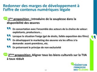 Redonner des marges de développement à
l’offre de contenus numériques légale

  1ère proposition : Introduire de la souplesse dans la
 disponibilité des œuvres
     En concertation avec l’ensemble des acteurs de la chaîne de valeur:
     exploitants, producteurs…
     Lorsque la situation l’exige (gel de droits, faible exposition des films)
     En développant le marketing des œuvres via les offres à la
     demande: avant-premières, etc.
     En préservant le principe de non exclusivité

  2ième proposition: Aligner tous les biens culturels sur la TVA
 à taux réduit


                                   22
 