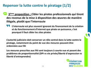 Repenser la lutte contre le piratage (1/2)

     3ième proposition : Cibler les pirates professionnels qui tirent
  des revenus de la mise à disposition des œuvres de manière
  illégale, plutôt que l’internaute
       L’internaute est plus souvent ignorant du financement de la création
       et du fonctionnement d’internet que pirate en puissance, c’est
       pourquoi il faut cibler les sites pirates

  L’autorité judiciaire doit conserver un rôle central dans la lutte contre le
  piratage, notamment du point de vue des mesures pouvant être
  ordonnées aux FAI
  Les mesures prescrites aux FAI sont toujours à courte vue et posent des
  problèmes de proportionnalité (DPI vs vie privée/liberté d'expression vs
  liberté d'entreprendre)


                                      23
 