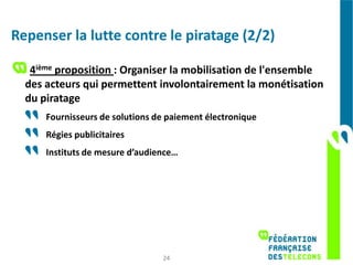 Repenser la lutte contre le piratage (2/2)

   4ième proposition : Organiser la mobilisation de l'ensemble
  des acteurs qui permettent involontairement la monétisation
  du piratage
      Fournisseurs de solutions de paiement électronique
      Régies publicitaires
      Instituts de mesure d’audience…




                                 24
 