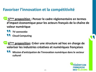 Favoriser l’innovation et la compétitivité

   5ième proposition : Penser le cadre réglementaire en termes
  d’impact économique pour les acteurs français de la chaîne de
  valeur numérique
      TV connectée
      Cloud Computing

   6ième proposition: Créer une structure ad hoc en charge de
  valoriser les industries créatives et numériques françaises
      Mission d’anticipation de l’innovation numérique dans le secteur
      culturel




                                  25
 
