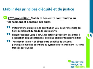 Etablir des principes d’équité et de justice

   7ième proposition: Etablir le lien entre contribution au
  financement et bénéfice des aides
      Instaurer une obligation de distribution VoD pour l’ensemble des
      films bénéficiant du fonds de soutien CNC
      Elargir l’assiette Cosip à TOUS les acteurs proposant des offres à
      destination du public français, quel que soit leur territoire initial
       Recréer un lien fort et direct entre bénéfice du Cosip et
      participation pleine et entière au système de financement (cf. films
      français sur iTunes)




                                   26
 