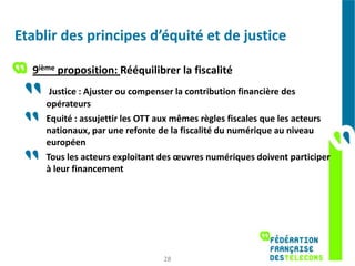 Etablir des principes d’équité et de justice

  9ième proposition: Rééquilibrer la fiscalité
      Justice : Ajuster ou compenser la contribution financière des
     opérateurs
     Equité : assujettir les OTT aux mêmes règles fiscales que les acteurs
     nationaux, par une refonte de la fiscalité du numérique au niveau
     européen
     Tous les acteurs exploitant des œuvres numériques doivent participer
     à leur financement




                                 28
 