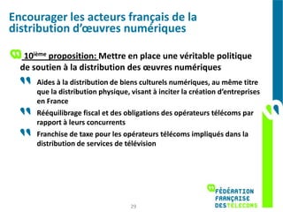 Encourager les acteurs français de la
distribution d’œuvres numériques

   10ième proposition: Mettre en place une véritable politique
  de soutien à la distribution des œuvres numériques
      Aides à la distribution de biens culturels numériques, au même titre
      que la distribution physique, visant à inciter la création d’entreprises
      en France
      Rééquilibrage fiscal et des obligations des opérateurs télécoms par
      rapport à leurs concurrents
      Franchise de taxe pour les opérateurs télécoms impliqués dans la
      distribution de services de télévision




                                    29
 