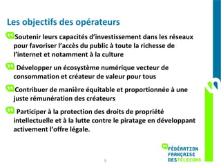 Les objectifs des opérateurs
  Soutenir leurs capacités d’investissement dans les réseaux
 pour favoriser l’accès du public à toute la richesse de
 l’internet et notamment à la culture
  Développer un écosystème numérique vecteur de
 consommation et créateur de valeur pour tous
  Contribuer de manière équitable et proportionnée à une
 juste rémunération des créateurs
  Participer à la protection des droits de propriété
 intellectuelle et à la lutte contre le piratage en développant
 activement l’offre légale.



                               5
 