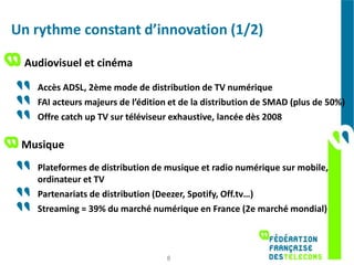 Un rythme constant d’innovation (1/2)

 Audiovisuel et cinéma

   Accès ADSL, 2ème mode de distribution de TV numérique
   FAI acteurs majeurs de l’édition et de la distribution de SMAD (plus de 50%)
   Offre catch up TV sur téléviseur exhaustive, lancée dès 2008

 Musique
   Plateformes de distribution de musique et radio numérique sur mobile,
   ordinateur et TV
   Partenariats de distribution (Deezer, Spotify, Off.tv…)
   Streaming = 39% du marché numérique en France (2e marché mondial)



                                  8
 