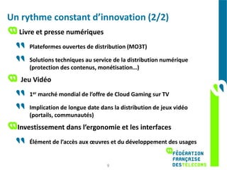 Un rythme constant d’innovation (2/2)
  Livre et presse numériques
     Plateformes ouvertes de distribution (MO3T)

     Solutions techniques au service de la distribution numérique
     (protection des contenus, monétisation…)
   Jeu Vidéo
     1er marché mondial de l’offre de Cloud Gaming sur TV

     Implication de longue date dans la distribution de jeux vidéo
     (portails, communautés)
  Investissement dans l’ergonomie et les interfaces
     Élément de l’accès aux œuvres et du développement des usages


                                  9
 