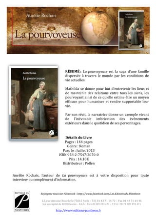  
http://www.editions-­‐pantheon.fr	
  
	
  
12,	
  rue	
  Antoine	
  Bourdelle	
  75015	
  Paris	
  –	
  Tél.	
  01	
  43	
  71	
  14	
  72	
  –	
  Fax	
  01	
  43	
  71	
  14	
  46	
  	
  
S.A.	
  au	
  capital	
  de	
  40	
  000	
  euros	
  –	
  R.C.S.	
  :	
  Paris	
  B	
  389	
  493	
  271	
  –	
  T.V.A	
  :	
  FR	
  74	
  389	
  493	
  271	
  
	
  
	
  	
  	
  	
  	
  	
  	
  	
  	
  	
  	
  	
  	
  	
  	
  	
  	
  Rejoignez	
  nous	
  sur	
  Facebook	
  :	
  http://www.facebook.com/Les.Editions.du.Pantheon	
  
	
  
GILLES PARIS SARL
RELATIONS PRESSE, PUBLIQUES ET PARTENARIATS
NOTE DE L’EDITEUR : Lucien n’est pas seulement un
roman de notre temps, c’est aussi un regard lucide, cynique
et drôle sur notre société, sur ses paillettes et ses illusions.
C’est également un hymne à l’amour, une réflexion sur le
sens de la vie.
Bernard Saint-Paul nous entraine dans un monde qu’il a
bien connu. Un monde de vagabonds fortunés dans lequel il
est facile de se perdre. Un monde où l’on passe très vite de
la lumière à l’ombre. Et parfois les accidents de la vie se
transforment en cadeau de la vie. Faut-il encore savoir le voir, le comprendre.
Son écriture vive, cinglante, enrichit l’histoire, un peu comme un décor de
théâtre.
RÉSUMÉ	
  :	
   La	
   pourvoyeuse	
   est	
   la	
   saga	
   d’une	
   famille	
  
dispersée	
   à	
   travers	
   le	
   monde	
   par	
   les	
   conditions	
   de	
  
vie	
  actuelles.	
  
	
  
Mathilda	
  se	
  donne	
  pour	
  but	
  d’entretenir	
  les	
  liens	
  et	
  
de	
   maintenir	
   des	
   relations	
   entre	
   tous	
   les	
   siens,	
   les	
  
pourvoyant	
  ainsi	
  de	
  ce	
  qu’elle	
  estime	
  être	
  un	
  moyen	
  
efficace	
   pour	
   humaniser	
  et	
  rendre	
  supportable	
   leur	
  
vie.	
  
	
  
Par	
  son	
  récit,	
  la	
  narratrice	
  donne	
  un	
  exemple	
  vivant	
  
de	
   l’inévitable	
   imbrication	
   des	
   événements	
  
extérieurs	
  dans	
  le	
  quotidien	
  de	
  ses	
  personnages.	
  	
  
	
  
Aurélie	
   Rochais,	
   l’auteur	
   de	
   La	
   pourvoyeuse	
   est	
   à	
   votre	
   disposition	
   pour	
   toute	
  
interview	
  ou	
  complément	
  d’information.	
  	
  
Détails	
  du	
  Livre	
  
Pages	
  :	
  144	
  pages	
  
Genre	
  :	
  Roman	
  
Paru	
  le	
  :	
  Juillet	
  2013	
  
ISBN	
  978-­‐2-­‐7547-­‐2070-­‐0	
  
Prix	
  :	
  14,10€	
  
Distributeur	
  :	
  Pollen	
  
 