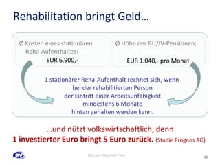 12 
Rehabilitation bringt Geld… 
Ø Kosten eines stationären 
Reha-Aufenthaltes: 
EUR 6.900,- 
Ø Höhe der BU/IV-Pensionen: 
EUR 1.040,- pro Monat 
1 stationärer Reha-Aufenthalt rechnet sich, wenn 
bei der rehabilitierten Person 
der Eintritt einer Arbeitsunfähigkeit 
mindestens 6 Monate 
hintan gehalten werden kann. 
…und nützt volkswirtschaftlich, denn 
1 investierter Euro bringt 5 Euro zurück. (Studie Prognos AG) 
Obmann Manfred Felix 
 