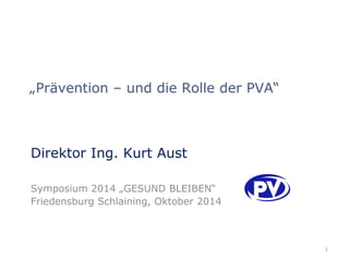 „Prävention – und die Rolle der PVA“ 
Direktor Ing. Kurt Aust 
Symposium 2014 „GESUND BLEIBEN“ 
Friedensburg Schlaining, Oktober 2014 
1 
 