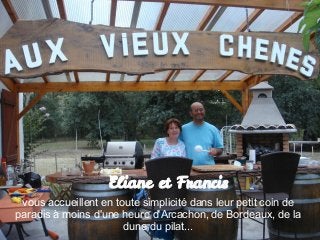 Eliane et Francis
 vous accueillent en toute simplicité dans leur petit coin de
paradis à moins d'une heure d'Arcachon, de Bordeaux, de la
                       dune du pilat...
 
