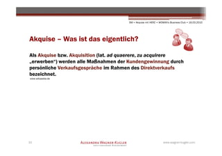 SM + Akquise mit HERZ • WOMAN's Business Club • 16.03.2010




Akquise – Was ist das eigentlich?

Als Akquise bzw. Akquisition (lat. ad quaerere, zu acquirere
„erwerben“) werden alle Maßnahmen der Kundengewinnung durch
persönliche Verkaufsgespräche im Rahmen des Direktverkaufs
bezeichnet.
www.wikipedia.de




10                                                              www.wagner-kugler.com
 