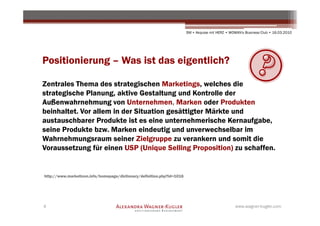 SM + Akquise mit HERZ • WOMAN's Business Club • 16.03.2010




Positionierung – Was ist das eigentlich?

Zentrales Thema des strategischen Marketings, welches die
strategische Planung, aktive Gestaltung und Kontrolle der
Außenwahrnehmung von Unternehmen, Marken oder Produkten
beinhaltet. Vor allem in der Situation gesättigter Märkte und
austauschbarer Produkte ist es eine unternehmerische Kernaufgabe,
seine Produkte bzw. Marken eindeutig und unverwechselbar im
Wahrnehmungsraum seiner Zielgruppe zu verankern und somit die
Voraussetzung für einen USP (Unique Selling Proposition) zu schaffen.


http://www.marketicon.info/homepage/dictionary/definition.php?id=1016




4                                                                                                 www.wagner-kugler.com
 