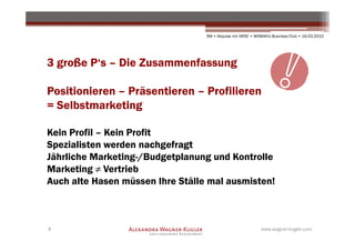 SM + Akquise mit HERZ • WOMAN's Business Club • 16.03.2010




3 große P‘s – Die Zusammenfassung

Positionieren – Präsentieren – Profilieren
= Selbstmarketing

Kein Profil – Kein Profit
Spezialisten werden nachgefragt
Jährliche Marketing-/Budgetplanung und Kontrolle
Marketing ≠ Vertrieb
Auch alte Hasen müssen Ihre Ställe mal ausmisten!



8                                                           www.wagner-kugler.com
 