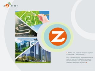 www.azimut-monitoring.com
« Azimut: n.m. emprunté de l’arabe signifiant
« chemin » et « point d’horizon ».
Pour Azimut Monitoring, la bonne direction est
celle qui tend vers l’intégration des enjeux
environnementaux dans la conception et la
réalisation des projets de chacun »
 