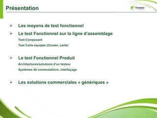 Présentation


    Les moyens de test fonctionnel
    Le test Fonctionnel sur la ligne d’assemblage
     Test Composant
     Test Carte équipée (Cluster, carte)



    Le test Fonctionnel Produit
     Architectures/solutions d’un testeur
     Systèmes de commutations, interfaçage



    Les solutions commerciales « génériques »




                                                     2
 