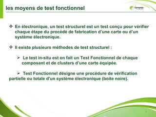 les moyens de test fonctionnel


  En électronique, un test structurel est un test conçu pour vérifier
   chaque étape du procédé de fabrication d’une carte ou d’un
   système électronique.

  Il existe plusieurs méthodes de test structurel :

     Le test in-situ est en fait un Test Fonctionnel de chaque
      composant et de clusters d’une carte équipée.

      Test Fonctionnel désigne une procédure de vérification
 partielle ou totale d'un système électronique (boite noire).




                                                                    4
 