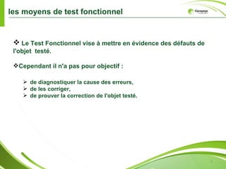 les moyens de test fonctionnel


  Le Test Fonctionnel vise à mettre en évidence des défauts de
 l'objet testé.

 Cependant il n'a pas pour objectif :

     de diagnostiquer la cause des erreurs,
     de les corriger,
     de prouver la correction de l'objet testé.




                                                                  5
 