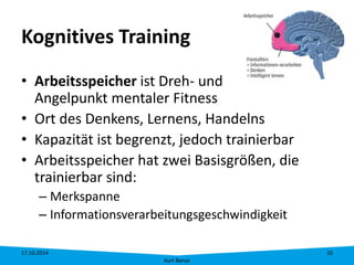 Kognitives Training 
• 
Arbeitsspeicher ist Dreh- und Angelpunkt mentaler Fitness 
• 
Ort des Denkens, Lernens, Handelns 
• 
Kapazität ist begrenzt, jedoch trainierbar 
• 
Arbeitsspeicher hat zwei Basisgrößen, die trainierbar sind: 
– 
Merkspanne 
– 
Informationsverarbeitungsgeschwindigkeit 17.10.2014 
Kurt Banse 
10 
 