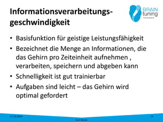 Informationsverarbeitungs- geschwindigkeit 
• 
Basisfunktion für geistige Leistungsfähigkeit 
• 
Bezeichnet die Menge an Informationen, die das Gehirn pro Zeiteinheit aufnehmen , verarbeiten, speichern und abgeben kann 
• 
Schnelligkeit ist gut trainierbar 
• 
Aufgaben sind leicht – das Gehirn wird optimal gefordert 17.10.2014 
Kurt Banse 
14 
 