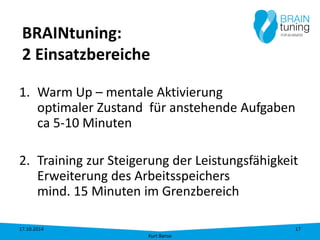 BRAINtuning: 2 Einsatzbereiche 
1. 
Warm Up – mentale Aktivierung optimaler Zustand für anstehende Aufgaben ca 5-10 Minuten 
2. 
Training zur Steigerung der Leistungsfähigkeit Erweiterung des Arbeitsspeichers mind. 15 Minuten im Grenzbereich 17.10.2014 
Kurt Banse 
17 
 
