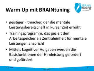 Warm Up mit BRAINtuning 
• 
geistiger Fitmacher, der die mentale Leistungsbereitschaft in kurzer Zeit erhöht 
• 
Trainingsprogramm, das gezielt den Arbeitsspeicher als Zentraleinheit für mentale Leistungen anspricht 
• 
Mittels kognitiver Aufgaben werden die Basisfunktionen der Hirnleistung gefordert und gefördert 17.10.2014 
Kurt Banse 
18 
 
