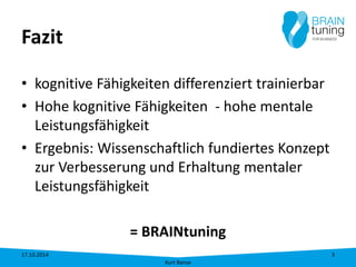 Fazit 
• 
kognitive Fähigkeiten differenziert trainierbar 
• 
Hohe kognitive Fähigkeiten - hohe mentale Leistungsfähigkeit 
• 
Ergebnis: Wissenschaftlich fundiertes Konzept zur Verbesserung und Erhaltung mentaler Leistungsfähigkeit 
= BRAINtuning 17.10.2014 
Kurt Banse 
3 
 
