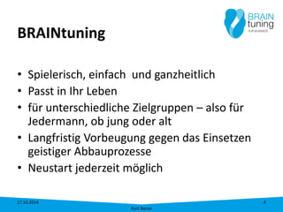 BRAINtuning 
•Spielerisch, einfach und ganzheitlich 
•Passt in Ihr Leben 
•für unterschiedliche Zielgruppen – also für Jedermann, ob jung oder alt 
•Langfristig Vorbeugung gegen das Einsetzen geistiger Abbauprozesse 
•Neustart jederzeit möglich 17.10.2014 
Kurt Banse 
4 
 