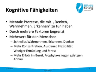 Kognitive Fähigkeiten 
• 
Mentale Prozesse, die mit „Denken, Wahrnehmen, Erkennen“ zu tun haben 
• 
Durch mehrere Faktoren begrenzt 
• 
Mehrwert für den Menschen 
– 
Schnelles Wahrnehmen, Erkennen, Denken 
– 
Mehr Konzentration, Ausdauer, Flexibilität 
– 
Weniger Ermüdung und Stress 
– 
Mehr Erfolg im Beruf, Prophylaxe gegen geistigen Abbau 17.10.2014 
Kurt Banse 
5 
 