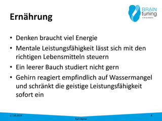 Ernährung 
• 
Denken braucht viel Energie 
• 
Mentale Leistungsfähigkeit lässt sich mit den richtigen Lebensmitteln steuern 
• 
Ein leerer Bauch studiert nicht gern 
• 
Gehirn reagiert empfindlich auf Wassermangel und schränkt die geistige Leistungsfähigkeit sofort ein 17.10.2014 
Kurt Banse 
8 
 