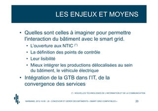 LES ENJEUX ET MOYENS

• Quelles sont celles à imaginer pour permettre
  l'interaction du bâtiment avec le smart grid.
  •   L’ouverture aux NTIC (*)
  •   La définition des points de contrôle
  •   Leur lisibilité
  •   Mieux intégrer les productions délocalisées au sein
      du bâtiment, le véhicule électrique
• Intégration de la GTB dans l’IT, de la
  convergence des services
                                            (*) : NOUVELLES TECHNOLOGIES DE L’INFORMATION ET DE LA COMMUNICATION



  BARBANEL 2012-10-05 : LB - CONCEVOIR ET GÉRER DES BÂTIMENTS « SMART GRID COMPATIBLES »               20
 