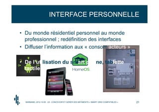 INTERFACE PERSONNELLE

• Du monde résidentiel personnel au monde
  professionnel ; redéfinition des interfaces
• Diffuser l’information aux « consom’acteurs »

• De l’utilisation du smart phone, tablette
  tactile …




  BARBANEL 2012-10-05 : LB - CONCEVOIR ET GÉRER DES BÂTIMENTS « SMART GRID COMPATIBLES »   21
 