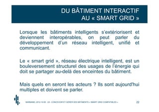 DU BÂTIMENT INTERACTIF
                                        AU « SMART GRID »

Lorsque les bâtiments intelligents s’extériorisent et
deviennent interopérables, on peut parler du
développement d’un réseau intelligent, unifié et
communicant.

Le « smart grid », réseau électrique intelligent, est un
bouleversement structurel des usages de l’énergie qui
doit se partager au-delà des enceintes du bâtiment.

Mais quels en seront les acteurs ? Ils sont aujourd'hui
multiples et doivent se parler.

  BARBANEL 2012-10-05 : LB - CONCEVOIR ET GÉRER DES BÂTIMENTS « SMART GRID COMPATIBLES »   22
 