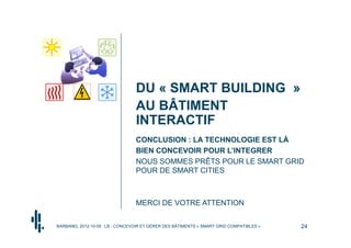 DU « SMART BUILDING »
                                 AU BÂTIMENT
                                 INTERACTIF
                                 CONCLUSION : LA TECHNOLOGIE EST LÀ
                                 BIEN CONCEVOIR POUR L’INTEGRER
                                 NOUS SOMMES PRÊTS POUR LE SMART GRID
                                 POUR DE SMART CITIES



                                 MERCI DE VOTRE ATTENTION

BARBANEL 2012-10-05 : LB - CONCEVOIR ET GÉRER DES BÂTIMENTS « SMART GRID COMPATIBLES »   24
 
