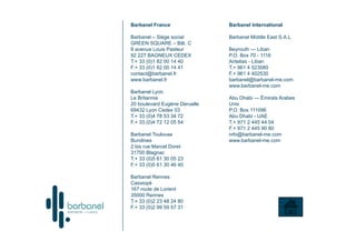 Barbanel France                Barbanel International

Barbanel – Siège social        Barbanel Middle East S.A.L
GREEN SQUARE – Bât. C
8 avenue Louis Pasteur         Beyrouth — Liban
92 227 BAGNEUX CEDEX           P.O. Box 70 - 1116
T.+ 33 (0)1 82 00 14 40        Antelias - Liban
F.+ 33 (0)1 82 00 14 41        T.+ 961 4 523080
contact@barbanel.fr            F.+ 961 4 402530
www.barbanel.fr                barbanel@barbanel-me.com
                               www.barbanel-me.com
Barbanel Lyon
Le Britannia                   Abu Dhabi — Émirats Arabes
20 boulevard Eugène Deruelle   Unis
69432 Lyon Cedex 03            P.O. Box 111096
T.+ 33 (0)4 78 53 34 72        Abu Dhabi - UAE
F.+ 33 (0)4 72 12 05 54        T.+ 971 2 445 44 04
                               F.+ 971 2 445 90 80
Barbanel Toulouse              info@barbanel-me.com
Burolines                      www.barbanel-me.com
2 bis rue Marcel Doret
31700 Blagnac
T.+ 33 (0)5 61 30 05 23
F.+ 33 (0)5 61 30 46 40

Barbanel Rennes
Cassiopé
167 route de Lorient
35000 Rennes
T.+ 33 (0)2 23 48 24 80
F.+ 33 (0)2 99 59 57 31
 