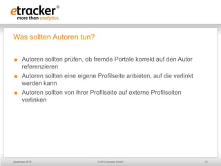Was sollten Autoren tun?

     Autoren sollten prüfen, ob fremde Portale korrekt auf den Autor
      referenzieren
     Autoren sollten eine eigene Profilseite anbieten, auf die verlinkt
      werden kann
     Autoren sollten von ihrer Profilseite auf externe Profilseiten
      verlinken




September 2012                     © 2012 etracker GmbH                    21
 