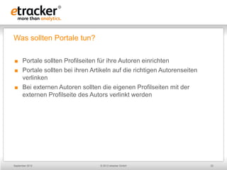 Was sollten Portale tun?

     Portale sollten Profilseiten für ihre Autoren einrichten
     Portale sollten bei ihren Artikeln auf die richtigen Autorenseiten
      verlinken
     Bei externen Autoren sollten die eigenen Profilseiten mit der
      externen Profilseite des Autors verlinkt werden




September 2012                     © 2012 etracker GmbH                    22
 