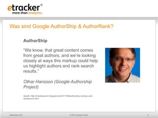 Was sind Google AuthorShip & AuthorRank?

                 AuthorShip

                 “We know, that great content comes
                 from great authors, and we’re looking
                 closely at ways this markup could help
                 us highlight authors and rank search
                 results.”

                 Othar Hansson (Google Authorship
                 Project)
                 Quelle: http://insidesearch.blogspot.de/2011/06/authorship-markup-and-
                 websearch.html




September 2012                                                 © 2012 etracker GmbH       6
 