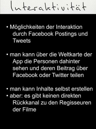 • Möglichkeiten der Interaktion
durch Facebook Postings und
Tweets
• man kann über die Weltkarte der
App die Personen dahinter
sehen und deren Beitrag über
Facebook oder Twitter teilen
• man kann Inhalte selbst erstellen
• aber: es gibt keinen direkten
Rückkanal zu den Regisseuren
der Filme
 