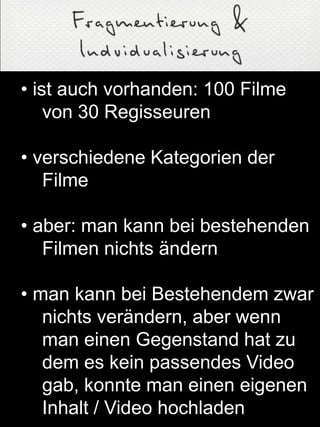 • ist auch vorhanden: 100 Filme
von 30 Regisseuren
• verschiedene Kategorien der
Filme
• aber: man kann bei bestehenden
Filmen nichts ändern
• man kann bei Bestehendem zwar
nichts verändern, aber wenn
man einen Gegenstand hat zu
dem es kein passendes Video
gab, konnte man einen eigenen
Inhalt / Video hochladen
 