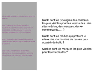 LA « RENTRÉE SCOLAIRE » EST UNE PÉRIODE RICHE EN 
ENJEUX ! 
C’EST LE MOMENT DES ACHATS MASSIFS DE 
FOURNITURE SCOLAIRE, DU RENOUVELLEMENT DE 
GARDE-ROBE OU D’ÉQUIPEMENT EN NOUVEAU 
MATÉRIEL INFORMATIQUE OU DE TÉLÉPHONIE. 
C’EST L’ÉPOQUE POUR SOUSCRIRE UNE NOUVELLE 
ASSURANCE, RECHERCHER UN LOGEMENT OU UN JOB 
(ÉTUDIANT !) 
C’EST ENFIN L’AUTRE PÉRIODE DES BONNES 
RÉSOLUTIONS, CELLE DE L’INSCRIPTION DANS UNE 
SALLE DE SPORT OU DANS UN COURS DE CUISINE ! 
Quels sont les typologies des contenus 
les plus visibles pour les internautes : des 
sites médias, des marques, des e-commerçants,… 
? 
Quels sont les médias qui profitent le 
mieux des marronniers de rentrée pour 
acquérir du trafic ? 
Quelles sont les marques les plus visibles 
pour les internautes ? 
 