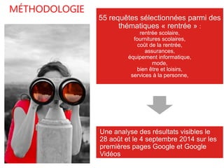 55 requêtes sélectionnées parmi des 
thématiques « rentrée » : 
rentrée scolaire, 
fournitures scolaires, 
coût de la rentrée, 
assurances, 
équipement informatique, 
mode, 
bien être et loisirs, 
services à la personne, 
Une analyse des résultats visibles le 
28 août et le 4 septembre 2014 sur les 
premières pages Google et Google 
Vidéos 
MÉTHODOLOGIE 
 