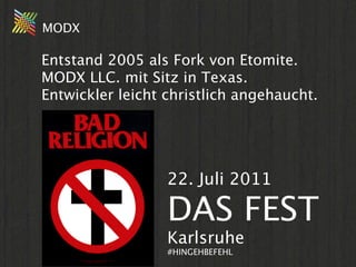 MODX

Entstand 2005 als Fork von Etomite.
MODX LLC. mit Sitz in Texas.
Entwickler leicht christlich angehaucht.

->irrelevant.
Ach ja, ein
kleiner
                  22. Juli 2011
Hinweis...
                  DAS FEST
                  Karlsruhe
                  #HINGEHBEFEHL
 