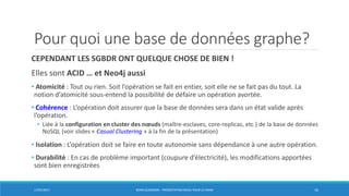 Pour quoi une base de données graphe?
CEPENDANT LES SGBDR ONT QUELQUE CHOSE DE BIEN !
Elles sont ACID … et Neo4j aussi
• Atomicité : Tout ou rien. Soit l’opération se fait en entier, soit elle ne se fait pas du tout. La
notion d’atomicité sous-entend la possibilité de défaire un opération avortée.
• Cohérence : L’opération doit assurer que la base de données sera dans un état valide après
l’opération.
• Liée à la configuration en cluster des nœuds (maître-esclaves, core-replicas, etc.) de la base de données
NoSQL (voir slides « Casual Clustering » à la fin de la présentation)
• Isolation : L’opération doit se faire en toute autonomie sans dépendance à une autre opération.
• Durabilité : En cas de problème important (coupure d’électricité), les modifications apportées
sont bien enregistrées
17/01/2017 BORIS GUARISMA - PRÉSENTATION NEO4J POUR LE CNAM 16
 