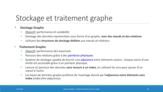 Stockage et traitement graphe
• Stockage Graphe
• Objectif: performance et scalabilité.
• Stockage des données représentées sous forme d'un graphe, avec des nœuds et des relations.
• Utilisant des structures de stockage dédiées aux nœuds et relations.
• Traitement Graphe
• Objectif: performance des traversals.
• Parcours des relations grâce à des pointeurs physiques.
• Système de stockage capable de fournir une adjacence entre éléments voisins : chaque voisin d'une
entité est accessible grâce à un pointeur physique.
• Lecture et parcours des données sans recours à un index, en utilisant les arcs pour passer d'un
nœud à l'autre.
• Les bases de données graphe profitent de l’avantage donné par l'adjacence entre éléments sans
index (index-free adjacency).
17/01/2017 BORIS GUARISMA - PRÉSENTATION NEO4J POUR LE CNAM 19
 